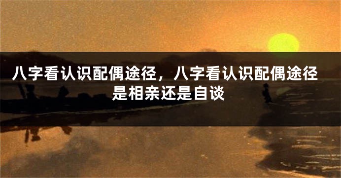 八字看认识配偶途径，八字看认识配偶途径是相亲还是自谈