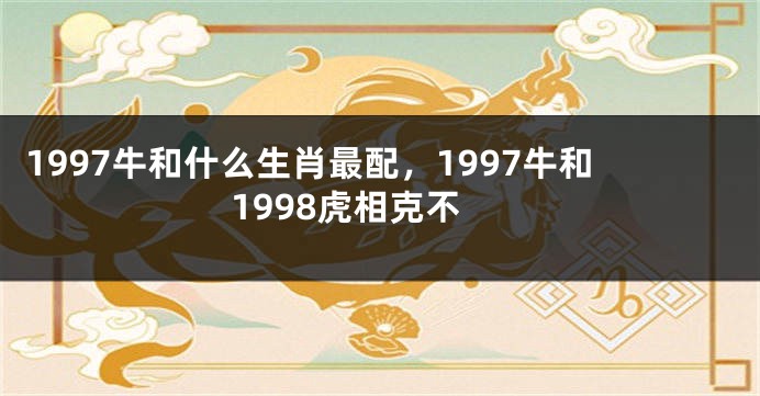 1997牛和什么生肖最配，1997牛和1998虎相克不