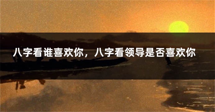八字看谁喜欢你，八字看领导是否喜欢你