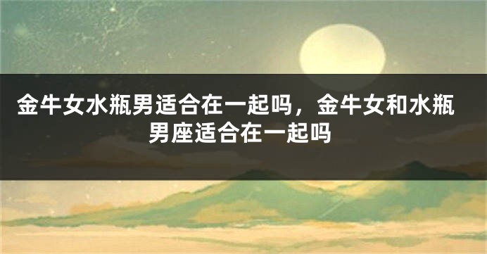 金牛女水瓶男适合在一起吗，金牛女和水瓶男座适合在一起吗