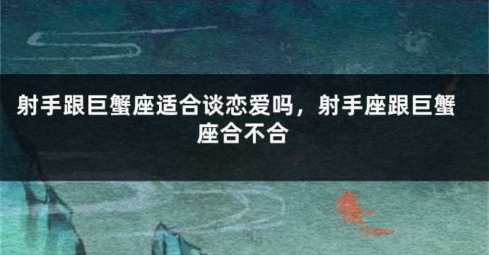 射手跟巨蟹座适合谈恋爱吗，射手座跟巨蟹座合不合