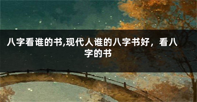 八字看谁的书,现代人谁的八字书好，看八字的书