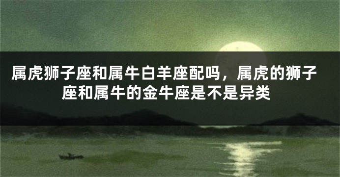 属虎狮子座和属牛白羊座配吗，属虎的狮子座和属牛的金牛座是不是异类