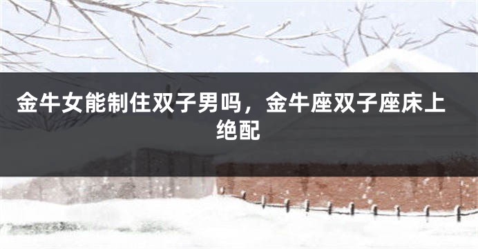 金牛女能制住双子男吗，金牛座双子座床上绝配