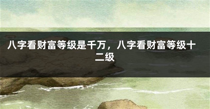 八字看财富等级是千万，八字看财富等级十二级
