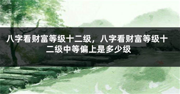 八字看财富等级十二级，八字看财富等级十二级中等偏上是多少级