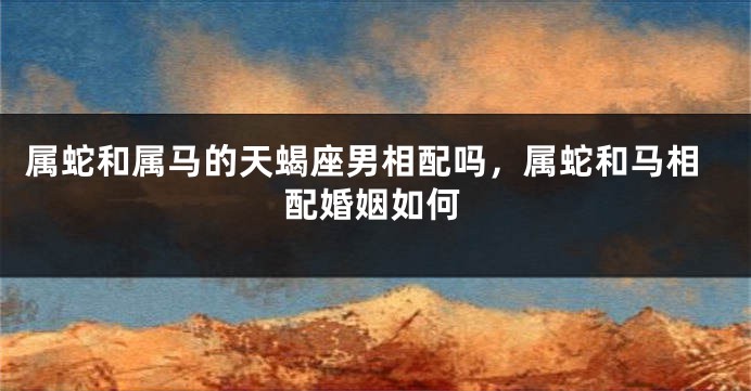 属蛇和属马的天蝎座男相配吗，属蛇和马相配婚姻如何