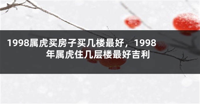 1998属虎买房子买几楼最好，1998年属虎住几层楼最好吉利