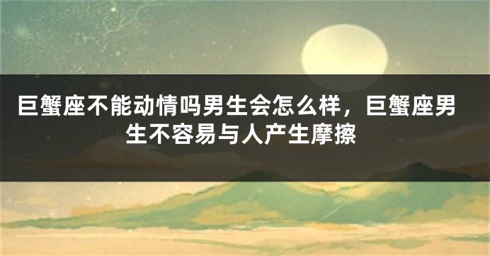 巨蟹座不能动情吗男生会怎么样，巨蟹座男生不容易与人产生摩擦
