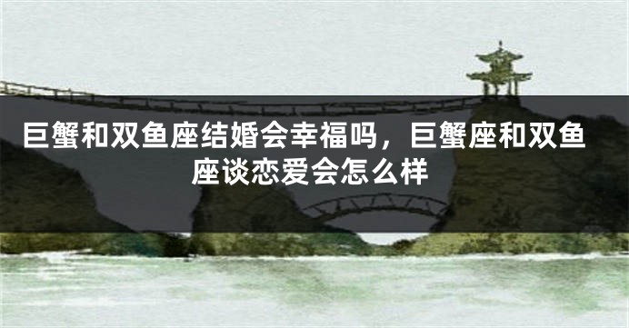 巨蟹和双鱼座结婚会幸福吗，巨蟹座和双鱼座谈恋爱会怎么样