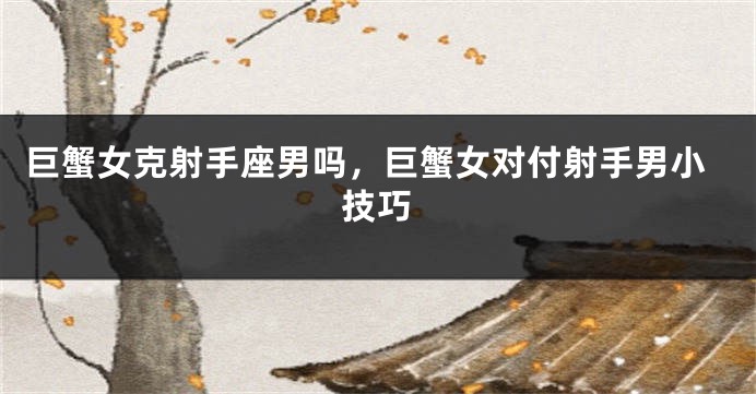 巨蟹女克射手座男吗，巨蟹女对付射手男小技巧