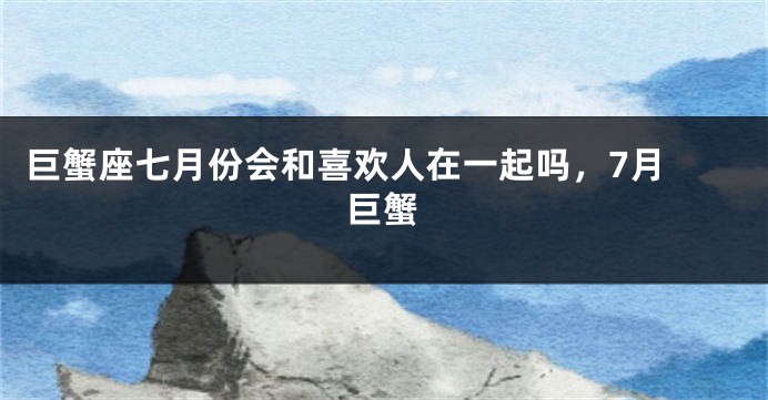 巨蟹座七月份会和喜欢人在一起吗，7月 巨蟹