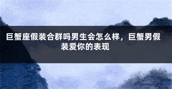 巨蟹座假装合群吗男生会怎么样，巨蟹男假装爱你的表现