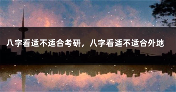 八字看适不适合考研，八字看适不适合外地
