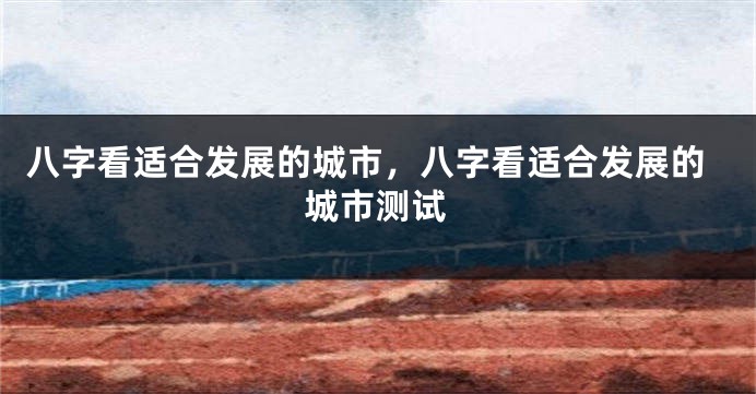 八字看适合发展的城市，八字看适合发展的城市测试
