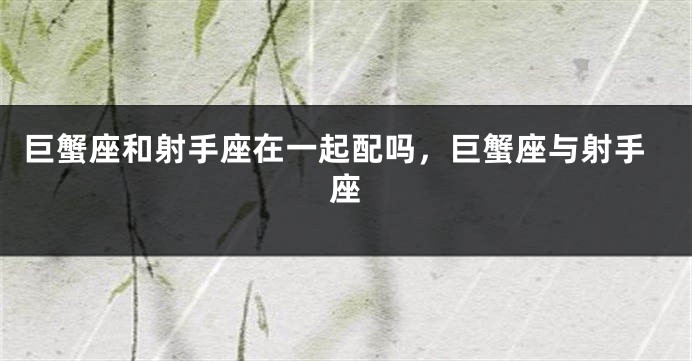 巨蟹座和射手座在一起配吗，巨蟹座与射手座