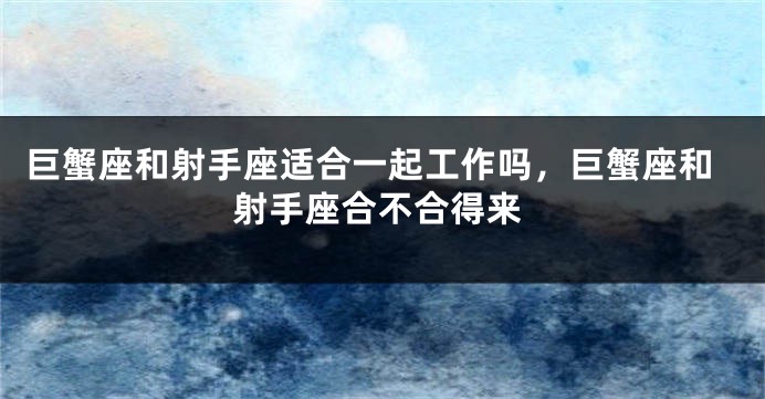 巨蟹座和射手座适合一起工作吗，巨蟹座和射手座合不合得来
