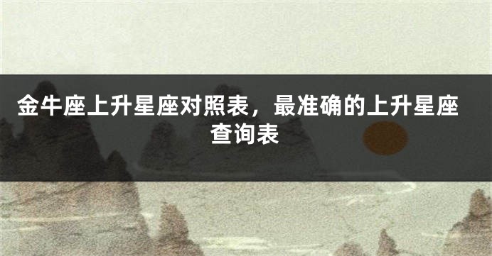 金牛座上升星座对照表，最准确的上升星座查询表