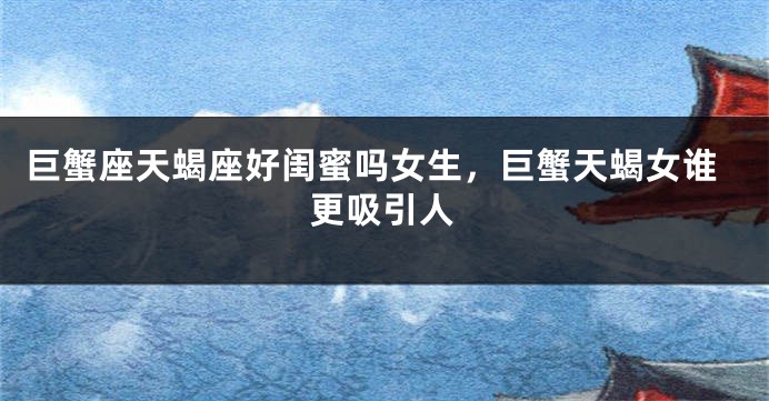 巨蟹座天蝎座好闺蜜吗女生,巨蟹天蝎女谁更吸引人