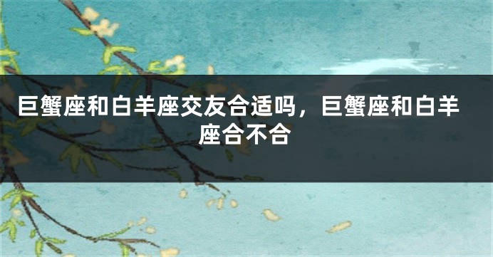 巨蟹座和白羊座交友合适吗，巨蟹座和白羊座合不合