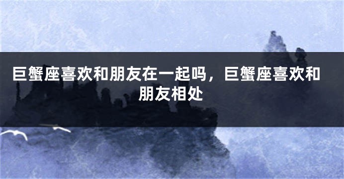 巨蟹座喜欢和朋友在一起吗，巨蟹座喜欢和朋友相处