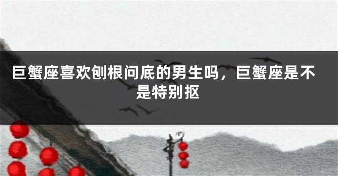 巨蟹座喜欢刨根问底的男生吗，巨蟹座是不是特别抠