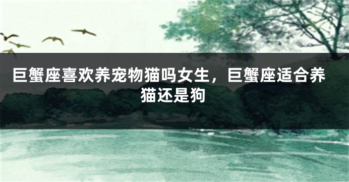 巨蟹座喜欢养宠物猫吗女生，巨蟹座适合养猫还是狗