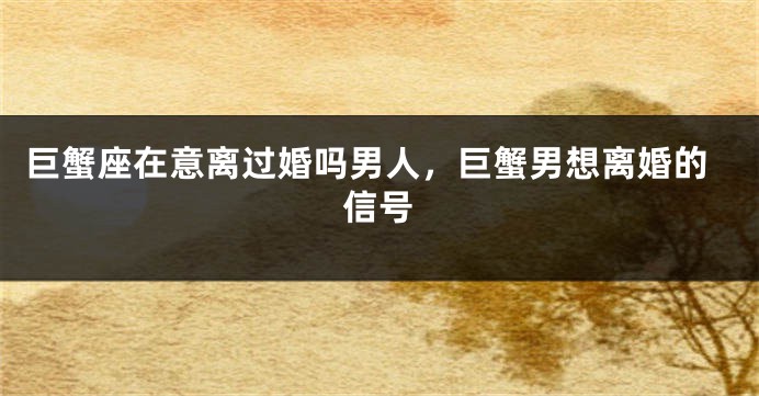 巨蟹座在意离过婚吗男人，巨蟹男想离婚的信号