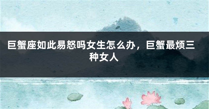 巨蟹座如此易怒吗女生怎么办，巨蟹最烦三种女人
