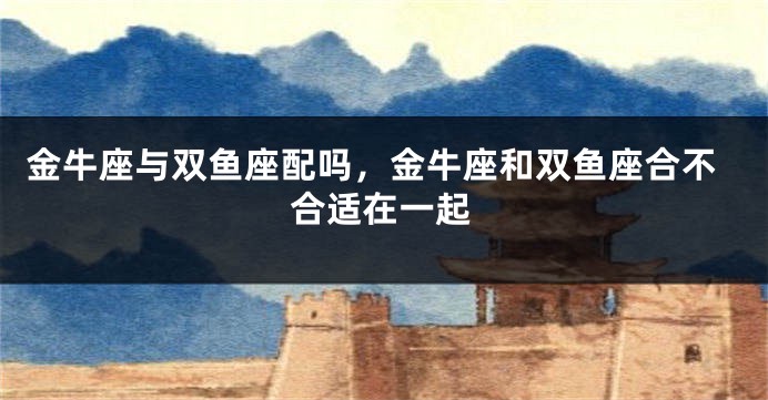 金牛座与双鱼座配吗，金牛座和双鱼座合不合适在一起