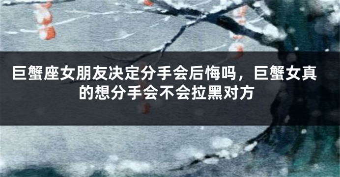 巨蟹座女朋友决定分手会后悔吗，巨蟹女真的想分手会不会拉黑对方