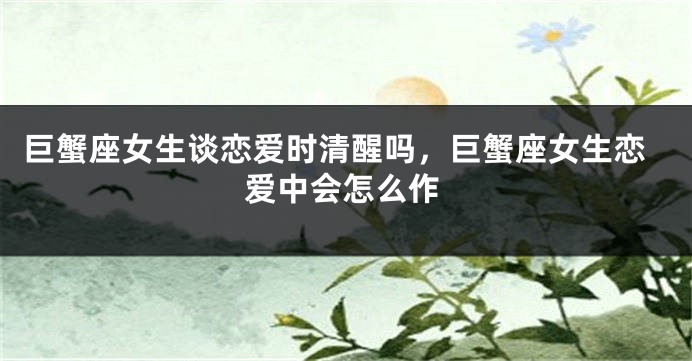 巨蟹座女生谈恋爱时清醒吗，巨蟹座女生恋爱中会怎么作
