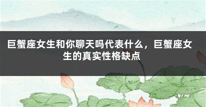 巨蟹座女生和你聊天吗代表什么，巨蟹座女生的真实性格缺点
