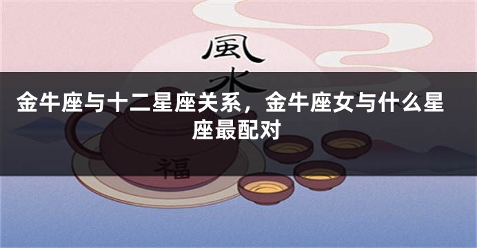 金牛座与十二星座关系，金牛座女与什么星座最配对