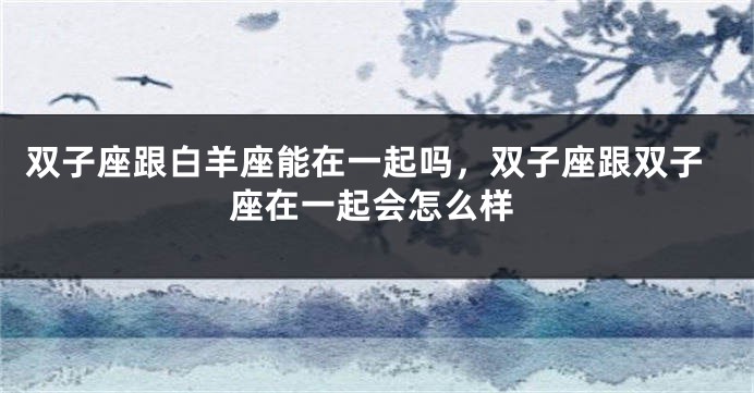 双子座跟白羊座能在一起吗，双子座跟双子座在一起会怎么样