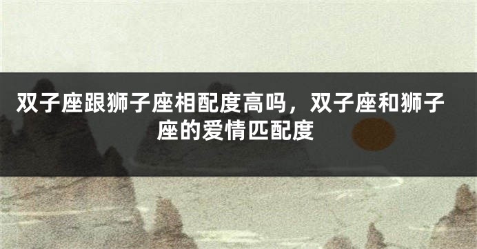 双子座跟狮子座相配度高吗,双子座和狮子座的爱情匹配度