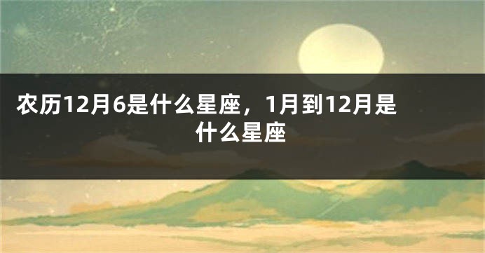农历12月6是什么星座，1月到12月是什么星座