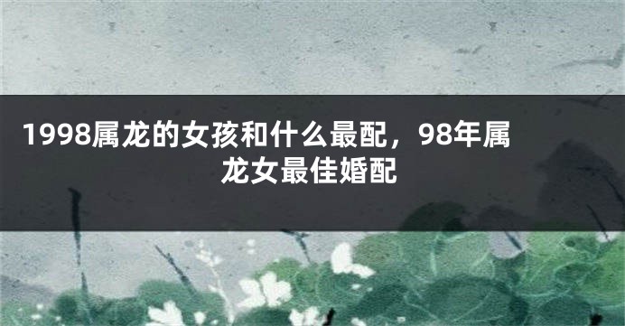 1998属龙的女孩和什么最配，98年属龙女最佳婚配