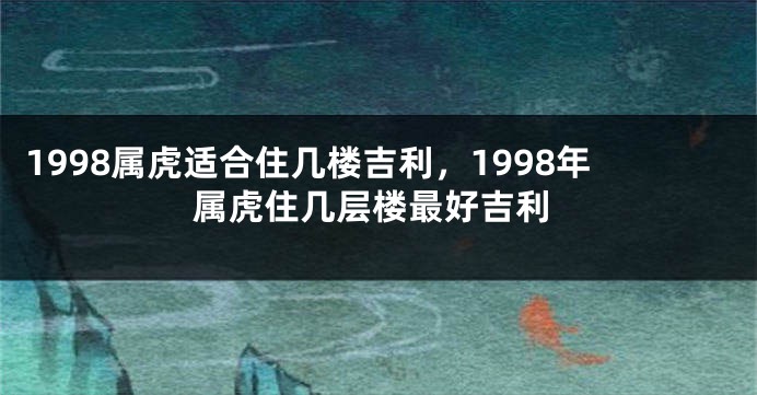 1998属虎适合住几楼吉利，1998年属虎住几层楼最好吉利