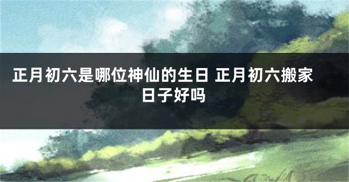 正月初六是哪位神仙的生日 正月初六搬家日子好吗