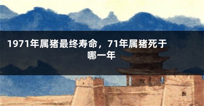 1971年属猪最终寿命，71年属猪死于哪一年
