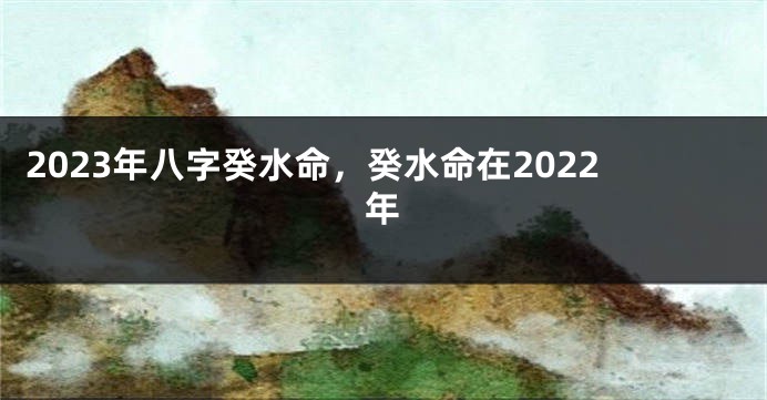 2023年八字癸水命，癸水命在2022年