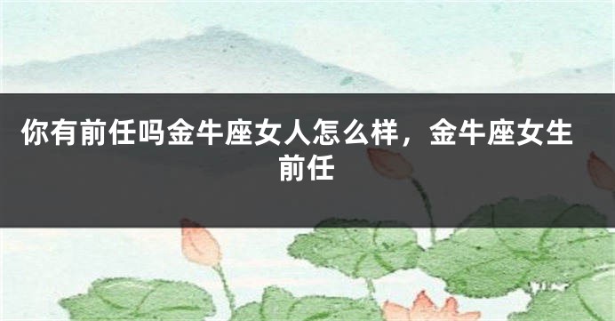 你有前任吗金牛座女人怎么样，金牛座女生前任