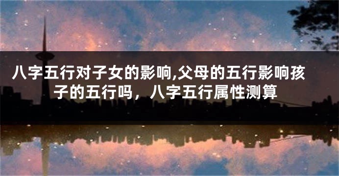 八字五行对子女的影响,父母的五行影响孩子的五行吗，八字五行属性测算