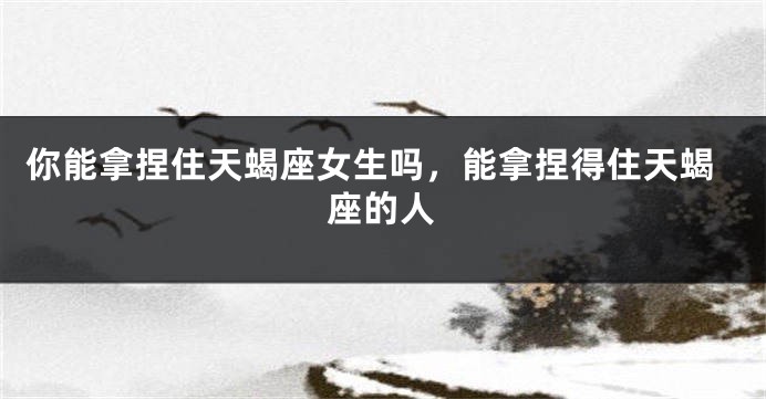 你能拿捏住天蝎座女生吗，能拿捏得住天蝎座的人