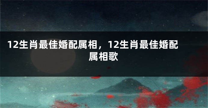 12生肖最佳婚配属相，12生肖最佳婚配属相歌