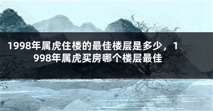 1998年属虎住楼的最佳楼层是多少，1998年属虎买房哪个楼层最佳