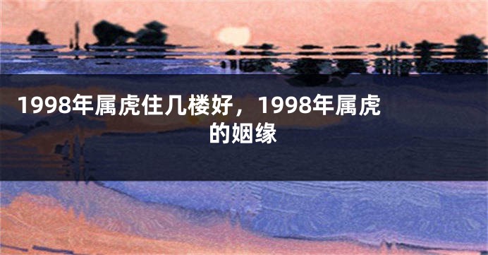 1998年属虎住几楼好，1998年属虎的姻缘