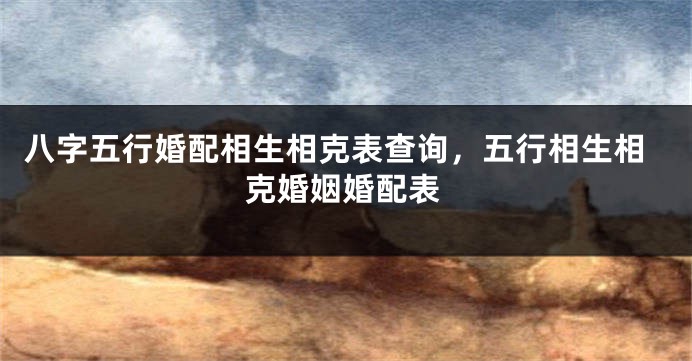 八字五行婚配相生相克表查询，五行相生相克婚姻婚配表