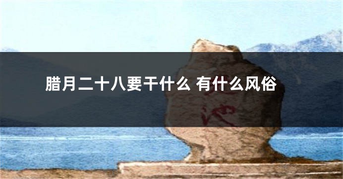 腊月二十八要干什么 有什么风俗